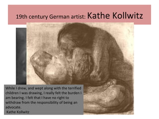 19th century German artist: Kathe Kollwitz
While I drew, and wept along with the terrified
children I was drawing, I really felt the burden I
am bearing. I felt that I have no right to
withdraw from the responsibility of being an
advocate.
Kathe Kollwitz
 