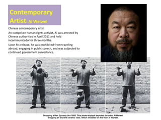 Contemporary
Artist: Ai Weiwei
Chinese contemporary artist
An outspoken human rights activist, Ai was arrested by
Chinese authorities in April 2011 and held
incommunicado for three months.
Upon his release, he was prohibited from traveling
abroad, engaging in public speech, and was subjected to
continued government surveillance.
 