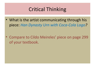 Critical Thinking
• What is the artist communicating through his
piece: Han Dynasty Urn with Coca-Cola Logo?
• Compare to Cildo Meireles’ piece on page 299
of your textbook.
 
