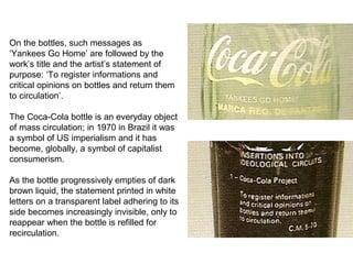 On the bottles, such messages as
‘Yankees Go Home’ are followed by the
work’s title and the artist’s statement of
purpose: ‘To register informations and
critical opinions on bottles and return them
to circulation’.
The Coca-Cola bottle is an everyday object
of mass circulation; in 1970 in Brazil it was
a symbol of US imperialism and it has
become, globally, a symbol of capitalist
consumerism.
As the bottle progressively empties of dark
brown liquid, the statement printed in white
letters on a transparent label adhering to its
side becomes increasingly invisible, only to
reappear when the bottle is refilled for
recirculation.
 