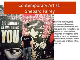 Contemporary Artist:
Shepard Fairey
Fairey's multi-layered
renderings of counter-
cultural revolutionaries and
rap, punk and rock stars, as
well as updated and re-
imagined propaganda-style
posters, carry his signature
graphic style, marked by his
frequent use of black, white,
and red.
 