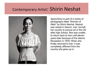 Contemporary Artist: Shirin Neshat
Speechless is part of a series of
photographs titled “Women of
Allah” by Shirin Neshat. Neshat
was raised in Qazvin, Iran, but left
her country to pursue art in the US
after high school. She was unable
to return back to Iran until eleven
years later because of the Islamic
Revolution in 1979. When she
finally returned to Iran, it was
completely different from the
country she grew up in.
 