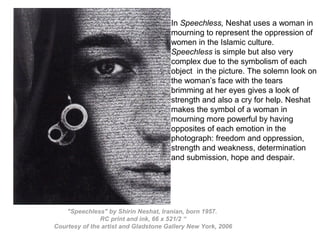 "Speechless" by Shirin Neshat, Iranian, born 1957.
RC print and ink, 66 x 521/2 “
Courtesy of the artist and Gladstone Gallery New York, 2006
In Speechless, Neshat uses a woman in
mourning to represent the oppression of
women in the Islamic culture.
Speechless is simple but also very
complex due to the symbolism of each
object in the picture. The solemn look on
the woman’s face with the tears
brimming at her eyes gives a look of
strength and also a cry for help. Neshat
makes the symbol of a woman in
mourning more powerful by having
opposites of each emotion in the
photograph: freedom and oppression,
strength and weakness, determination
and submission, hope and despair.
 