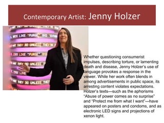Contemporary Artist: Jenny Holzer
Whether questioning consumerist
impulses, describing torture, or lamenting
death and disease, Jenny Holzer’s use of
language provokes a response in the
viewer. While her work often blends in
among advertisements in public space, its
arresting content violates expectations.
Holzer’s texts—such as the aphorisms
“Abuse of power comes as no surprise”
and “Protect me from what I want”—have
appeared on posters and condoms, and as
electronic LED signs and projections of
xenon light.
 