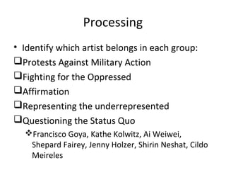 Processing
• Identify which artist belongs in each group:
Protests Against Military Action
Fighting for the Oppressed
Affirmation
Representing the underrepresented
Questioning the Status Quo
Francisco Goya, Kathe Kolwitz, Ai Weiwei,
Shepard Fairey, Jenny Holzer, Shirin Neshat, Cildo
Meireles
 