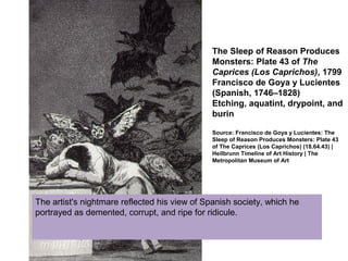 The Sleep of Reason Produces
Monsters: Plate 43 of The
Caprices (Los Caprichos), 1799
Francisco de Goya y Lucientes
(Spanish, 1746–1828)
Etching, aquatint, drypoint, and
burin
Source: Francisco de Goya y Lucientes: The
Sleep of Reason Produces Monsters: Plate 43
of The Caprices (Los Caprichos) (18.64.43) |
Heilbrunn Timeline of Art History | The
Metropolitan Museum of Art
The artist's nightmare reflected his view of Spanish society, which he
portrayed as demented, corrupt, and ripe for ridicule.
 