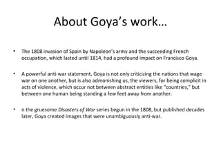 About Goya’s work…
• The 1808 invasion of Spain by Napoleon’s army and the succeeding French
occupation, which lasted until 1814, had a profound impact on Francisco Goya.
• A powerful anti-war statement, Goya is not only criticizing the nations that wage
war on one another, but is also admonishing us, the viewers, for being complicit in
acts of violence, which occur not between abstract entities like “countries,” but
between one human being standing a few feet away from another.
• n the gruesome Disasters of War series begun in the 1808, but published decades
later, Goya created images that were unambiguously anti-war.
 