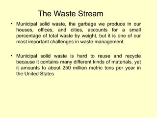 The Waste Stream
• Municipal solid waste, the garbage we produce in our
houses, offices, and cities, accounts for a small
percentage of total waste by weight, but it is one of our
most important challenges in waste management.
• Municipal solid waste is hard to reuse and recycle
because it contains many different kinds of materials, yet
it amounts to about 250 million metric tons per year in
the United States
 