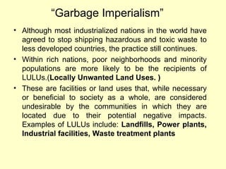 “Garbage Imperialism”
• Although most industrialized nations in the world have
agreed to stop shipping hazardous and toxic waste to
less developed countries, the practice still continues.
• Within rich nations, poor neighborhoods and minority
populations are more likely to be the recipients of
LULUs.(Locally Unwanted Land Uses. )
• These are facilities or land uses that, while necessary
or beneficial to society as a whole, are considered
undesirable by the communities in which they are
located due to their potential negative impacts.
Examples of LULUs include: Landfills, Power plants,
Industrial facilities, Waste treatment plants
 
