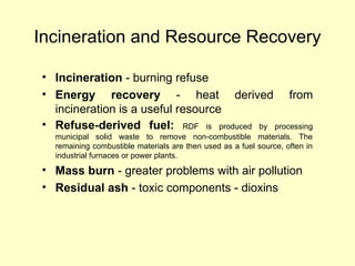 Incineration and Resource Recovery
• Incineration - burning refuse
• Energy recovery - heat derived from
incineration is a useful resource
• Refuse-derived fuel: RDF is produced by processing
municipal solid waste to remove non-combustible materials. The
remaining combustible materials are then used as a fuel source, often in
industrial furnaces or power plants.
• Mass burn - greater problems with air pollution
• Residual ash - toxic components - dioxins
 