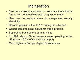 Incineration
• Can burn unseparated trash or separate trash that is
free of non combustibles such as glass or metal
• Heat used to produce steam for energy use, usually
electricity
• Became popular in the 1970’s during the oil crises
• Generation of toxic air pollutants was a problem
• Separating trash before burning helps
• In 1996, about 156 incinerators were operating in the
US (about 15.5% of solid waste output)
• Much higher in Europe, Japan, Scandanavia
 
