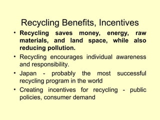 Recycling Benefits, Incentives
• Recycling saves money, energy, raw
materials, and land space, while also
reducing pollution.
• Recycling encourages individual awareness
and responsibility.
• Japan - probably the most successful
recycling program in the world
• Creating incentives for recycling - public
policies, consumer demand
 