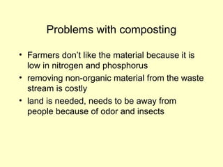 Problems with composting
• Farmers don’t like the material because it is
low in nitrogen and phosphorus
• removing non-organic material from the waste
stream is costly
• land is needed, needs to be away from
people because of odor and insects
 