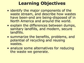 Learning Objectives
• identify the major components of the
waste stream, and describe how wastes
have been-and are being-disposed of in
North America and around the world.
• explain the differences between dumps,
sanitary landfills, and modern, secure
landfills.
• summarize the benefits, problems, and
potential of recycling and reusing
wastes.
• analyze some alternatives for reducing
the waste we generate.
 