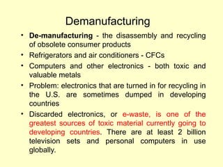 Demanufacturing
• De-manufacturing - the disassembly and recycling
of obsolete consumer products
• Refrigerators and air conditioners - CFCs
• Computers and other electronics - both toxic and
valuable metals
• Problem: electronics that are turned in for recycling in
the U.S. are sometimes dumped in developing
countries
• Discarded electronics, or e-waste, is one of the
greatest sources of toxic material currently going to
developing countries. There are at least 2 billion
television sets and personal computers in use
globally.
 
