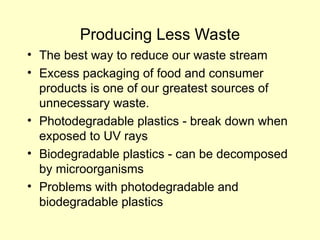 Producing Less Waste
• The best way to reduce our waste stream
• Excess packaging of food and consumer
products is one of our greatest sources of
unnecessary waste.
• Photodegradable plastics - break down when
exposed to UV rays
• Biodegradable plastics - can be decomposed
by microorganisms
• Problems with photodegradable and
biodegradable plastics
 