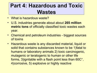 Part 4: Hazardous and Toxic
Wastes
• What is hazardous waste?
• U.S. industries generate about about 265 million
metric tons of officially classified toxic wastes each
year.
• Chemical and petroleum industries - biggest sources
of toxins
• Hazardous waste is any discarded material, liquid or
solid that contains substances known to be 1)fatal to
humans or laboratory animals 2) toxic carcinogenic,
mutagenic or teratogenic to human or other life
forms, 3)ignitable with a flash point less than 60C°,
4)corrosive, 5) explosive or highly reactive
 