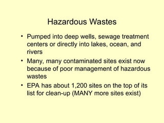 Hazardous Wastes
• Pumped into deep wells, sewage treatment
centers or directly into lakes, ocean, and
rivers
• Many, many contaminated sites exist now
because of poor management of hazardous
wastes
• EPA has about 1,200 sites on the top of its
list for clean-up (MANY more sites exist)
 