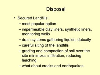 Disposal
• Secured Landfills:
– most popular option
– impermeable clay liners, synthetic liners,
monitoring wells
– drain systems gathering liquids, detoxify
– careful siting of the landfills
– grading and compaction of soil over the
site minimizes infiltration, reducing
leaching
– what about cracks and earthquakes
 