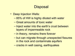 Disposal
• Deep Injection Wells:
– 85% of HW is highly diluted with water
– Great amounts of toxic water
– Inject water into the earth’s crust between
layers of impermeable rock
– in theory, remains there forever
– but can migrate through unexpected fissures
in the rock and contaminate aquifers
– cracks in well casing, earthquakes
 
