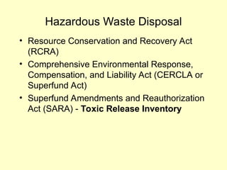Hazardous Waste Disposal
• Resource Conservation and Recovery Act
(RCRA)
• Comprehensive Environmental Response,
Compensation, and Liability Act (CERCLA or
Superfund Act)
• Superfund Amendments and Reauthorization
Act (SARA) - Toxic Release Inventory
 