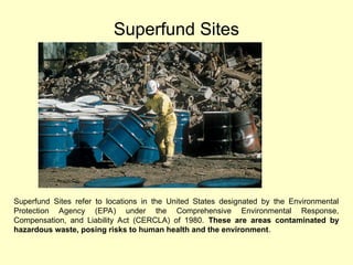 Superfund Sites
Superfund Sites refer to locations in the United States designated by the Environmental
Protection Agency (EPA) under the Comprehensive Environmental Response,
Compensation, and Liability Act (CERCLA) of 1980. These are areas contaminated by
hazardous waste, posing risks to human health and the environment.
 