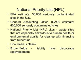 National Priority List (NPL)
• EPA estimate: 36,000 seriously contaminated
sites in the U.S.
• General Accounting Office (GAO) estimate:
400,000 seriously contaminated sites
• National Priority List (NPL) sites - waste sites
that are especially hazardous to human health or
environmental quality for cleanup with financing
from Superfund.
• How clean is clean?
• Brownfields - liability risks discourage
redevelopment
 