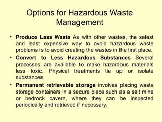 Options for Hazardous Waste
Management
• Produce Less Waste As with other wastes, the safest
and least expensive way to avoid hazardous waste
problems is to avoid creating the wastes in the first place.
• Convert to Less Hazardous Substances Several
processes are available to make hazardous materials
less toxic. Physical treatments tie up or isolate
substances
• Permanent retrievable storage involves placing waste
storage containers in a secure place such as a salt mine
or bedrock cavern, where they can be inspected
periodically and retrieved if necessary.
 