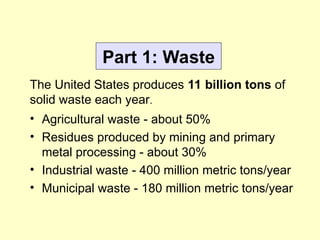 Part 1: Waste
• Agricultural waste - about 50%
• Residues produced by mining and primary
metal processing - about 30%
• Industrial waste - 400 million metric tons/year
• Municipal waste - 180 million metric tons/year
The United States produces 11 billion tons of
solid waste each year.
 