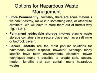Options for Hazardous Waste
Management
• Store Permanently Inevitably, there are some materials
we can’t destroy, make into something else, or otherwise
eliminate. We will have to store them out of harm’s way
(fig. 14.21).
• Permanent retrievable storage involves placing waste
storage containers in a secure place such as a salt mine
or bedrock cavern,
• Secure landfills are the most popular solutions for
hazardous waste disposal, however. Although many
landfills have been environmental disasters, newer
techniques make it possible to create safe, secure,
modern landfills that can contain many hazardous
wastes.
 