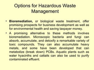 Options for Hazardous Waste
Management
• Bioremediation, or biological waste treatment, offer
promising prospects for business development as well as
for environmental health and saving taxpayer money.
• A promising alternative to these methods involves
bioremediation. Microscopic bacteria and fungi can
absorb, accumulate, and detoxify a remarkable variety of
toxic compounds. They can also accumulate heavy
metals, and some have been developed that can
metabolize (break down) PCBs. Aquatic plants such as
water hyacinths and cattails can also be used to purify
contaminated effluent.
 