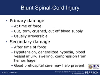Copyright © 2016 by Pearson Education, Inc.
All Rights Reserved
Blunt Spinal-Cord Injury
• Primary damage
– At time of force
– Cut, torn, crushed, cut off blood supply
– Usually irreversible
• Secondary damage
– After time of force
– Hypotension, generalized hypoxia, blood
vessel injury, swelling, compression from
hemorrhage
– Good prehospital care may help prevent
 