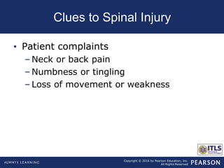Copyright © 2016 by Pearson Education, Inc.
All Rights Reserved
Clues to Spinal Injury
• Patient complaints
– Neck or back pain
– Numbness or tingling
– Loss of movement or weakness
 