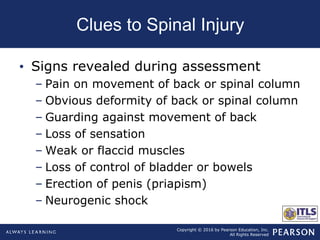 Copyright © 2016 by Pearson Education, Inc.
All Rights Reserved
Clues to Spinal Injury
• Signs revealed during assessment
– Pain on movement of back or spinal column
– Obvious deformity of back or spinal column
– Guarding against movement of back
– Loss of sensation
– Weak or flaccid muscles
– Loss of control of bladder or bowels
– Erection of penis (priapism)
– Neurogenic shock
 