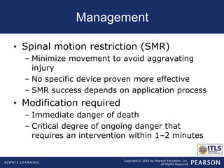Copyright © 2016 by Pearson Education, Inc.
All Rights Reserved
Management
• Spinal motion restriction (SMR)
– Minimize movement to avoid aggravating
injury
– No specific device proven more effective
– SMR success depends on application process
• Modification required
– Immediate danger of death
– Critical degree of ongoing danger that
requires an intervention within 1–2 minutes
 