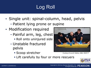 Copyright © 2016 by Pearson Education, Inc.
All Rights Reserved
Log Roll
• Single unit: spinal-column, head, pelvis
– Patient lying prone or supine
• Modification required
– Painful arm, leg, chest
 Roll onto uninjured side
– Unstable fractured
pelvis
 Scoop stretcher
 Lift carefully by four or more rescuers
Courtesy of Louis B. Mallory, MBA, REMT-P
 