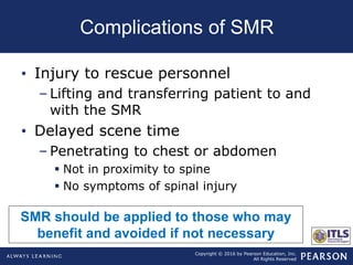 Copyright © 2016 by Pearson Education, Inc.
All Rights Reserved
Complications of SMR
• Injury to rescue personnel
– Lifting and transferring patient to and
with the SMR
• Delayed scene time
– Penetrating to chest or abdomen
 Not in proximity to spine
 No symptoms of spinal injury
SMR should be applied to those who may
benefit and avoided if not necessary
 