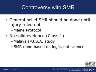 Copyright © 2016 by Pearson Education, Inc.
All Rights Reserved
Controversy with SMR
• General belief SMR should be done until
injury ruled out
– Maine Protocol
• No solid evidence (Class 1)
– Malaysia/U.S.A. study
– SMR done based on logic, not science
 