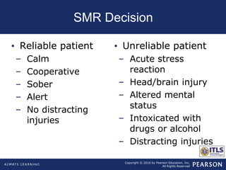 Copyright © 2016 by Pearson Education, Inc.
All Rights Reserved
SMR Decision
• Reliable patient
– Calm
– Cooperative
– Sober
– Alert
– No distracting
injuries
• Unreliable patient
– Acute stress
reaction
– Head/brain injury
– Altered mental
status
– Intoxicated with
drugs or alcohol
– Distracting injuries
 