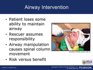 Copyright © 2016 by Pearson Education, Inc.
All Rights Reserved
Airway Intervention
• Patient loses some
ability to maintain
airway
• Rescuer assumes
responsibility
• Airway manipulation
causes spinal column
movement
• Risk versus benefit
(Courtesy of Stanley Cooper, EMT-P)
 