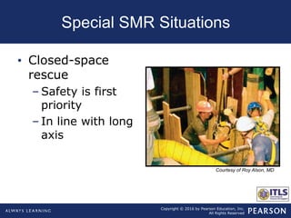 Copyright © 2016 by Pearson Education, Inc.
All Rights Reserved
Special SMR Situations
• Closed-space
rescue
– Safety is first
priority
– In line with long
axis
Courtesy of Roy Alson, MD
 