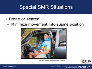 Copyright © 2016 by Pearson Education, Inc.
All Rights Reserved
Special SMR Situations
• Prone or seated
– Minimize movement into supine position
Courtesy of Louis B. Mallory, MBA, REMT-P
 