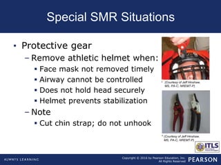 Copyright © 2016 by Pearson Education, Inc.
All Rights Reserved
Special SMR Situations
• Protective gear
– Remove athletic helmet when:
 Face mask not removed timely
 Airway cannot be controlled
 Does not hold head securely
 Helmet prevents stabilization
– Note
 Cut chin strap; do not unhook
(Courtesy of Jeff Hinshaw,
MS, PA-C, NREMT-P)
(Courtesy of Jeff Hinshaw,
MS, PA-C, NREMT-P)
 