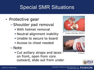 Copyright © 2016 by Pearson Education, Inc.
All Rights Reserved
Special SMR Situations
• Protective gear
– Shoulder pad removal
 With helmet removal
 Neutral alignment inability
 Unable to secure to board
 Access to chest needed
– Note
 Cut axillary straps and laces
on front, open from core
outward, slide out from under
Courtesy of Bob Page, NREMT-P
© Pearson
 