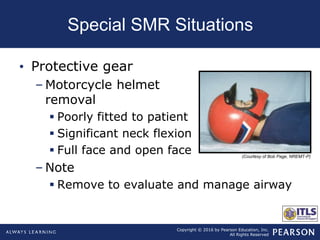 Copyright © 2016 by Pearson Education, Inc.
All Rights Reserved
Special SMR Situations
• Protective gear
– Motorcycle helmet
removal
 Poorly fitted to patient
 Significant neck flexion
 Full face and open face
– Note
 Remove to evaluate and manage airway
(Courtesy of Bob Page, NREMT-P)
 