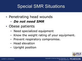 Copyright © 2016 by Pearson Education, Inc.
All Rights Reserved
Special SMR Situations
• Penetrating head wounds
– Do not need SMR
• Obese patients
– Need specialized equipment
– Know the weight rating of your equipment.
– Prevent respiratory compromise.
– Head elevation
– Upright position
 