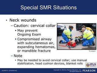 Copyright © 2016 by Pearson Education, Inc.
All Rights Reserved
Special SMR Situations
• Neck wounds
– Caution: cervical collar
 May prevent
Ongoing Exam
 Compromised airway
with subcutaneous air,
expanding hematomas,
or mandible fracture
– Note
 May be needed to avoid cervical collar; use manual
stabilization, head cushion devices, blanket rolls
© corepics
 