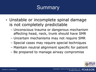 Copyright © 2016 by Pearson Education, Inc.
All Rights Reserved
Summary
• Unstable or incomplete spinal damage
is not completely predictable
– Unconscious trauma or dangerous mechanism
affecting head, neck, trunk should have SMR
– Uncertain mechanisms may not require SMR
– Special cases may require special techniques
– Maintain neutral alignment specific for patient
– Be prepared to manage airway compromise
 