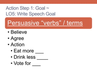 Action Step 1: Goal ~
LO5: Write Speech Goal
Persuasive “verbs” / terms
• Believe
• Agree
• Action
• Eat more ___
• Drink less ____
• Vote for ___
 