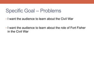 • I want the audience to learn about the Civil War
• I want the audience to learn about the role of Fort Fisher
in the Civil War
Specific Goal – Problems
 